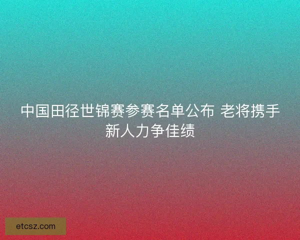 中国田径世锦赛参赛名单公布 老将携手新人力争佳绩