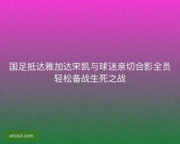 国足抵达雅加达宋凯与球迷亲切合影全员轻松备战生死之战