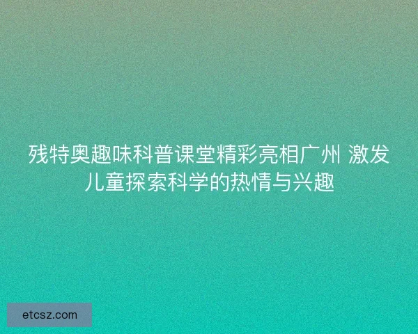 残特奥趣味科普课堂精彩亮相广州 激发儿童探索科学的热情与兴趣