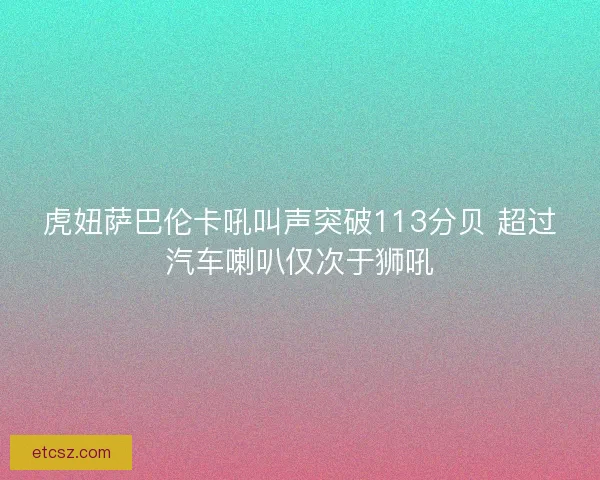 虎妞萨巴伦卡吼叫声突破113分贝 超过汽车喇叭仅次于狮吼