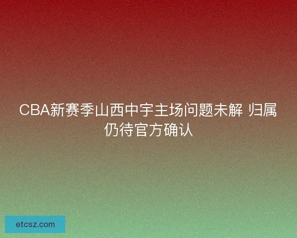 CBA新赛季山西中宇主场问题未解 归属仍待官方确认